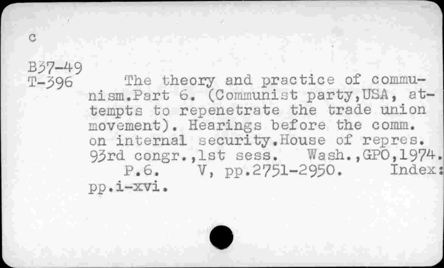 ﻿c
B37-49
T-596 The theory and practice of communism.Part 6. (Communist party,USA, attempts to repenetrate the trade union movement). Hearings before the comm, on internal security.House of repres. 93rd congr.,1st sess. Wash.,GPO,197^
P.6. V, pp.2751-2950. Index pp.i-xvi.